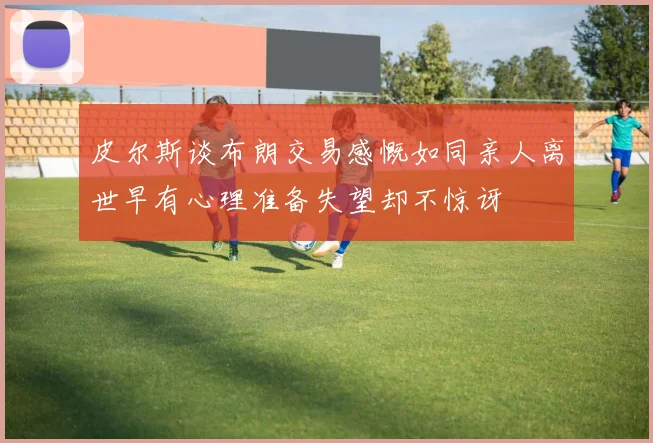 皮尔斯谈布朗交易感慨如同亲人离世早有心理准备失望却不惊讶