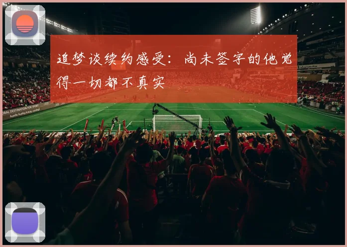 追梦谈续约感受：尚未签字的他觉得一切都不真实